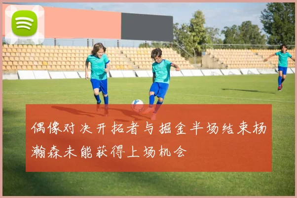 偶像对决开拓者与掘金半场结束杨瀚森未能获得上场机会