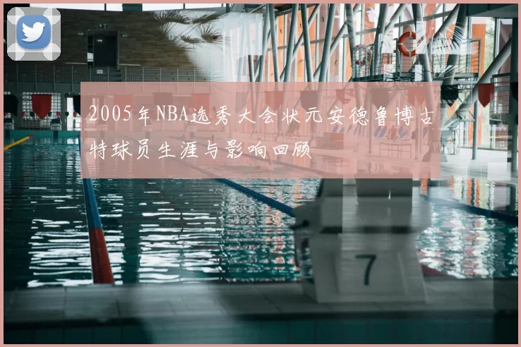 2005年NBA选秀大会状元安德鲁博古特球员生涯与影响回顾