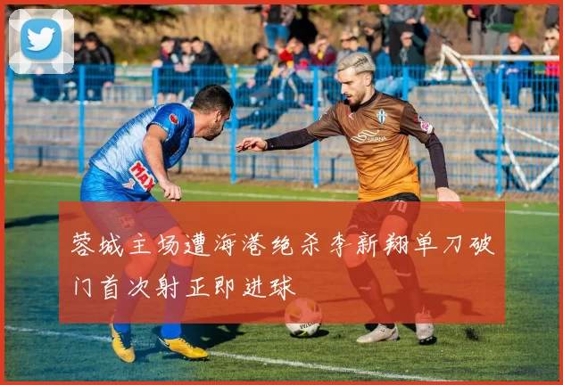 蓉城主场遭海港绝杀李新翔单刀破门首次射正即进球