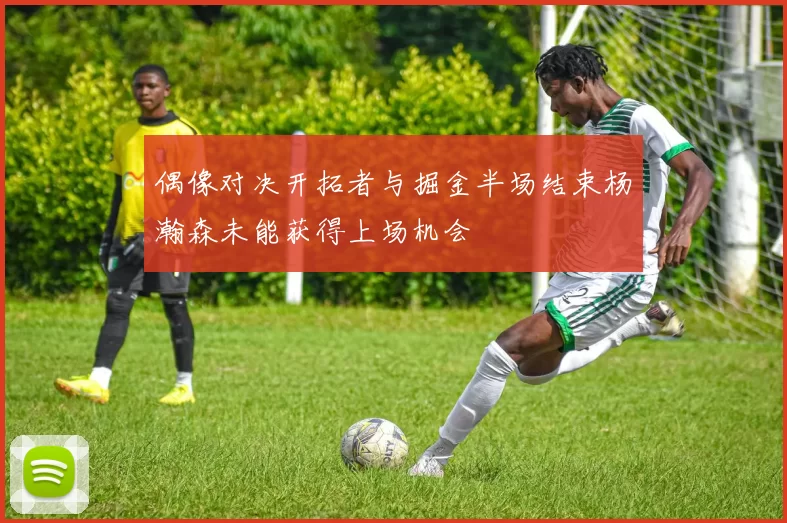 偶像对决开拓者与掘金半场结束杨瀚森未能获得上场机会