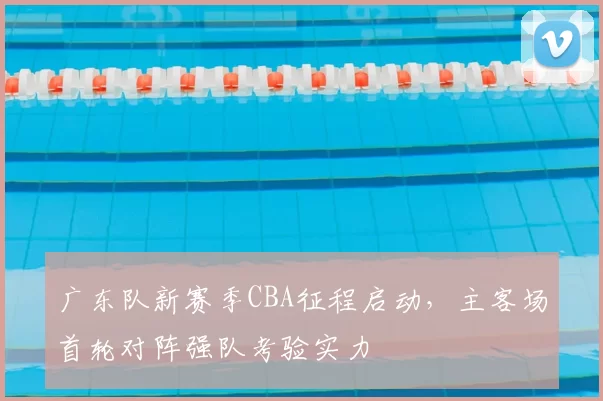 广东队新赛季CBA征程启动,主客场首轮对阵强队考验实力