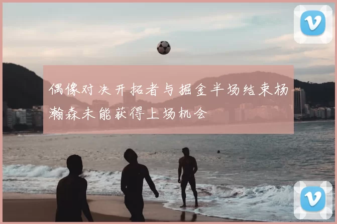 偶像对决开拓者与掘金半场结束杨瀚森未能获得上场机会