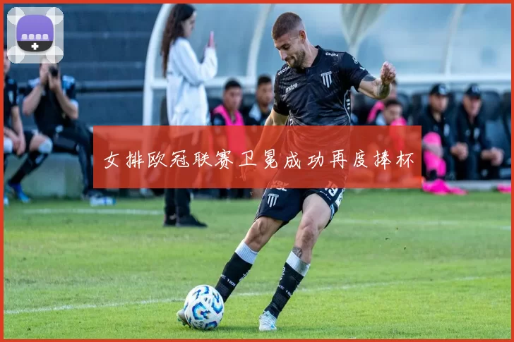女排欧冠联赛卫冕成功再度捧杯