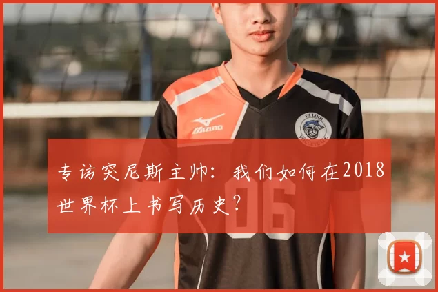 专访突尼斯主帅：我们如何在2018世界杯上书写历史？