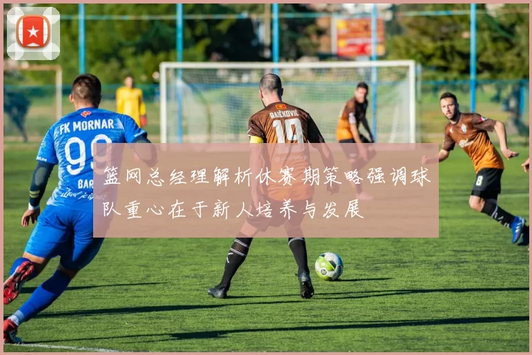 篮网总经理解析休赛期策略强调球队重心在于新人培养与发展