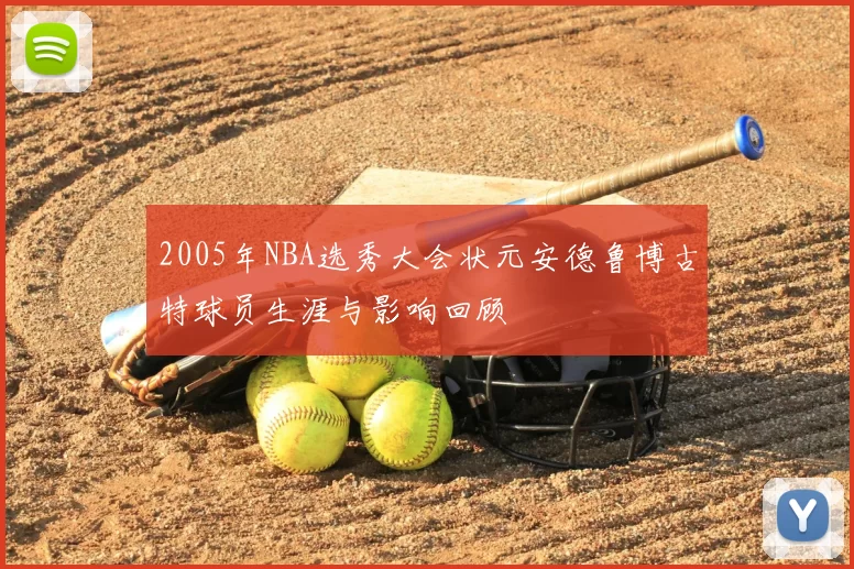 2005年NBA选秀大会状元安德鲁博古特球员生涯与影响回顾