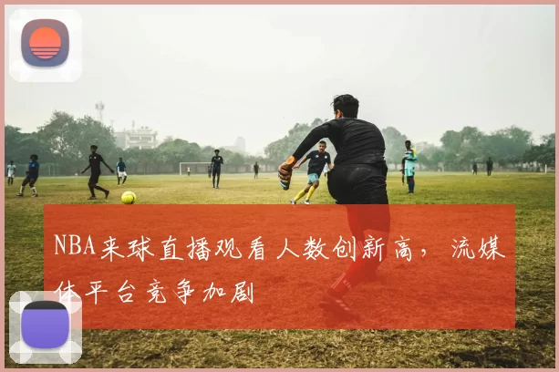 NBA来球直播观看人数创新高,流媒体平台竞争加剧