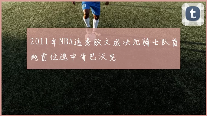2011年NBA选秀欧文成状元骑士队首轮首位选中肯巴沃克