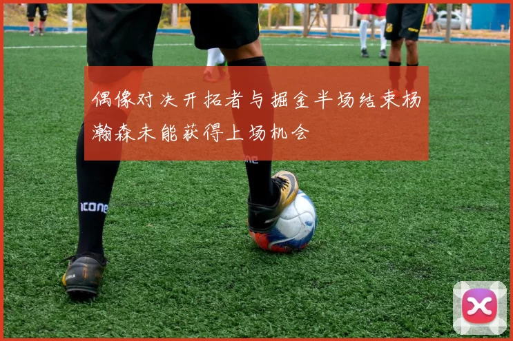 偶像对决开拓者与掘金半场结束杨瀚森未能获得上场机会