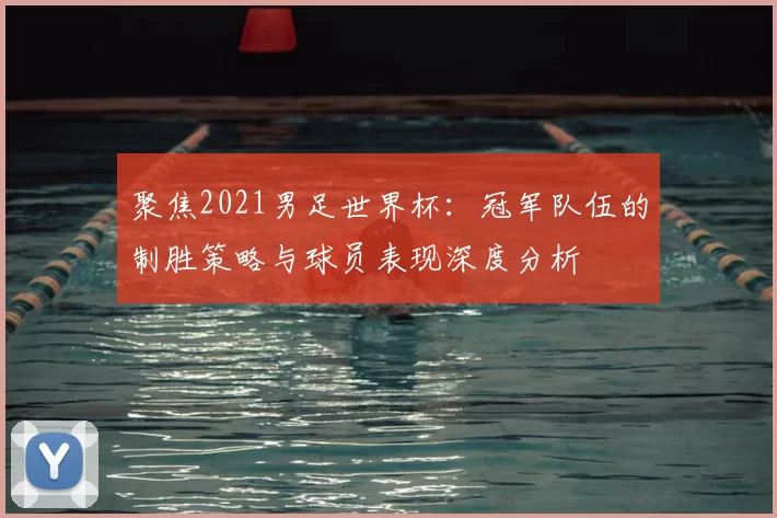 聚焦2021男足世界杯:冠军队伍的制胜策略与球员表现深度分析