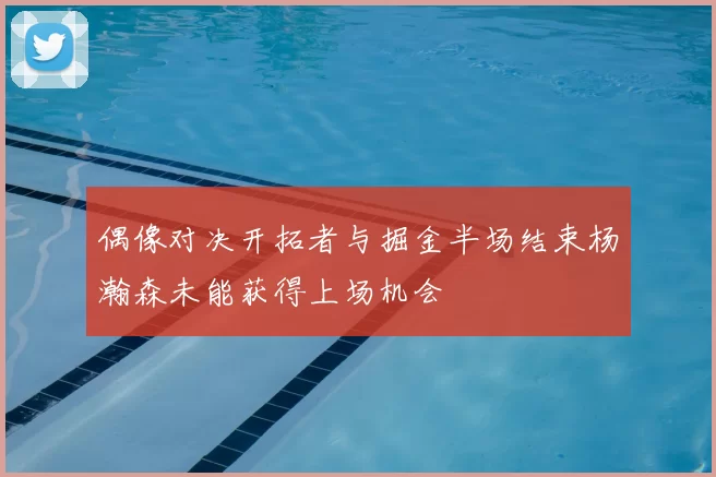 偶像对决开拓者与掘金半场结束杨瀚森未能获得上场机会