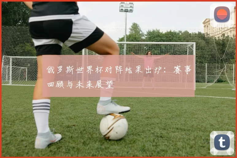 俄罗斯世界杯对阵结果出炉:赛事回顾与未来展望