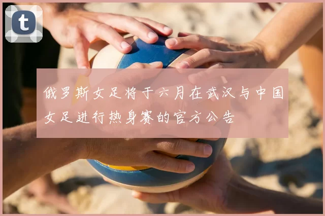 俄罗斯女足将于六月在武汉与中国女足进行热身赛的官方公告