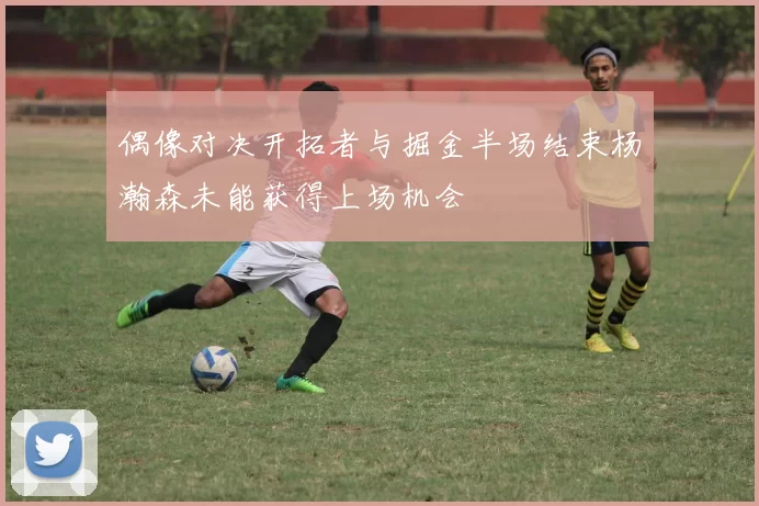 偶像对决开拓者与掘金半场结束杨瀚森未能获得上场机会