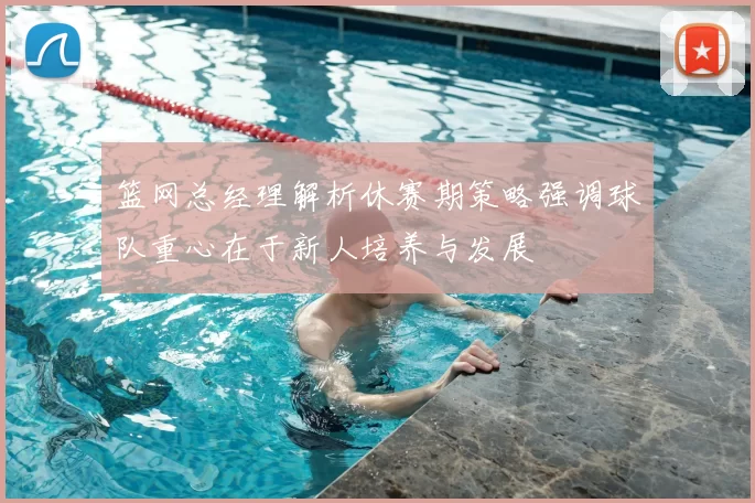 篮网总经理解析休赛期策略强调球队重心在于新人培养与发展