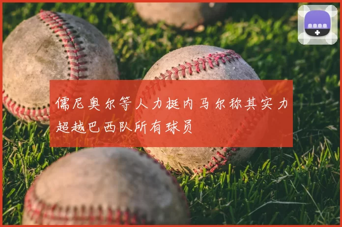 儒尼奥尔等人力挺内马尔称其实力超越巴西队所有球员