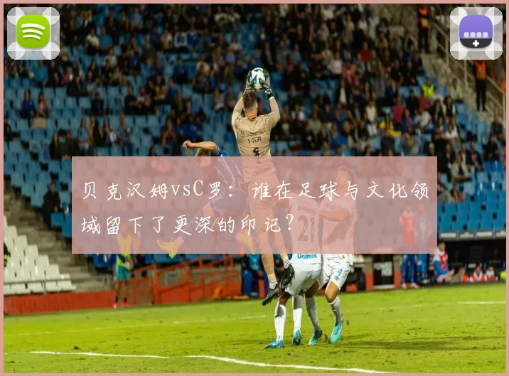 贝克汉姆vsC罗:谁在足球与文化领域留下了更深的印记?