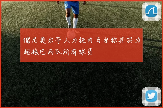 儒尼奥尔等人力挺内马尔称其实力超越巴西队所有球员
