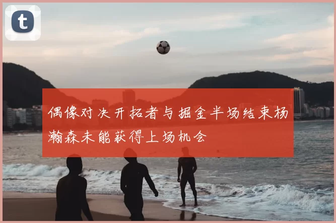 偶像对决开拓者与掘金半场结束杨瀚森未能获得上场机会