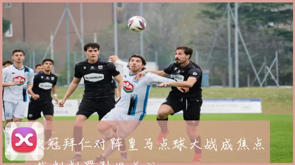 欧冠拜仁对阵皇马点球大战成焦点 裁判判罚引发关注
