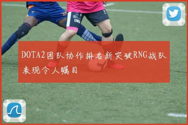 DOTA2团队协作排名新突破RNG战队表现令人瞩目