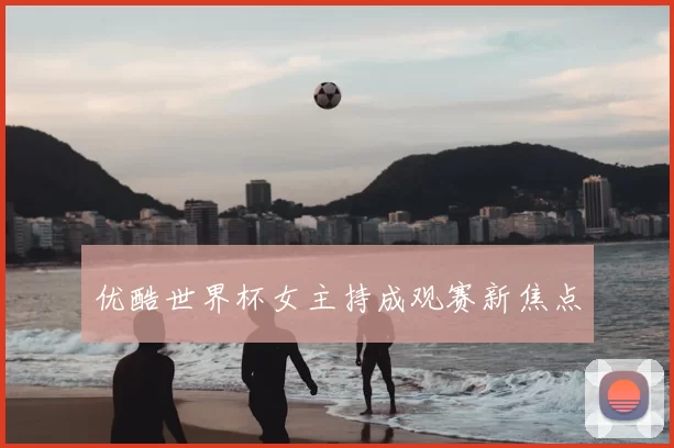 优酷世界杯女主持成观赛新焦点