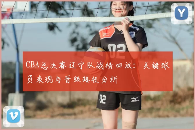 CBA总决赛辽宁队战绩回放:关键球员表现与晋级路径分析
