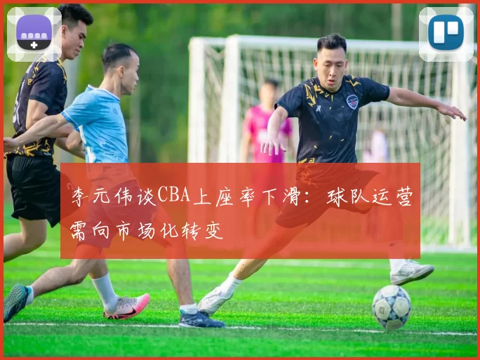 李元伟谈CBA上座率下滑:球队运营需向市场化转变