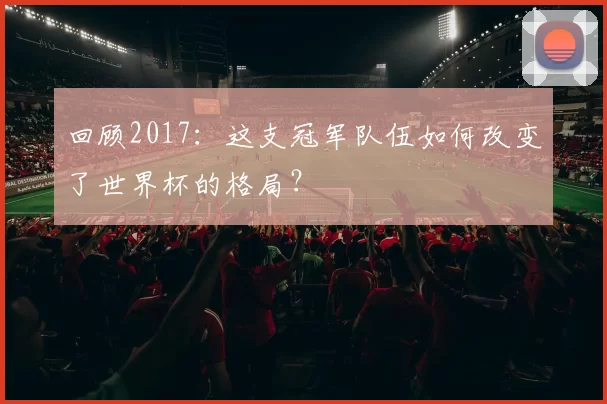 回顾2017:这支冠军队伍如何改变了世界杯的格局?