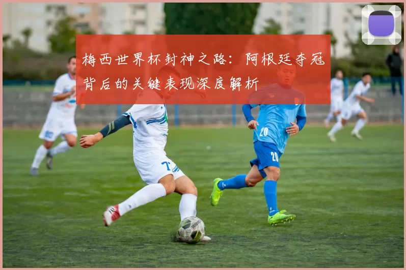 梅西世界杯封神之路:阿根廷夺冠背后的关键表现深度解析