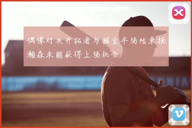 偶像对决开拓者与掘金半场结束杨瀚森未能获得上场机会