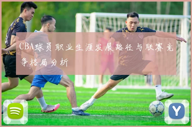 CBA球员职业生涯发展路径与联赛竞争格局分析