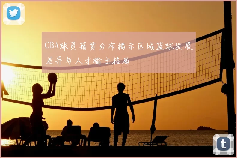 CBA球员籍贯分布揭示区域篮球发展差异与人才输出格局