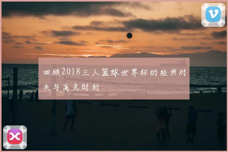 回顾2018三人篮球世界杯的经典对决与高光时刻