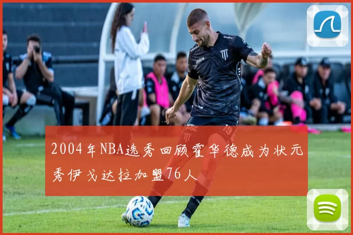 2004年NBA选秀回顾霍华德成为状元秀伊戈达拉加盟76人