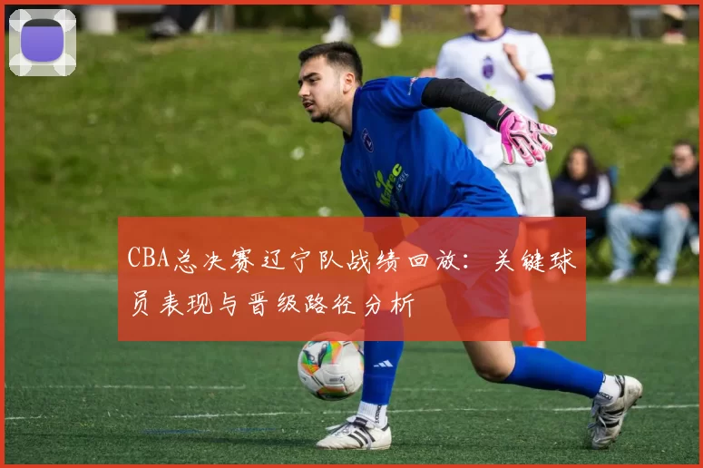 CBA总决赛辽宁队战绩回放：关键球员表现与晋级路径分析