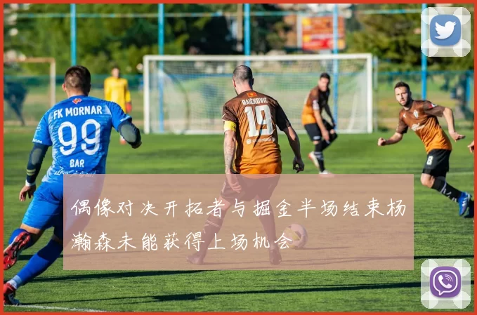 偶像对决开拓者与掘金半场结束杨瀚森未能获得上场机会