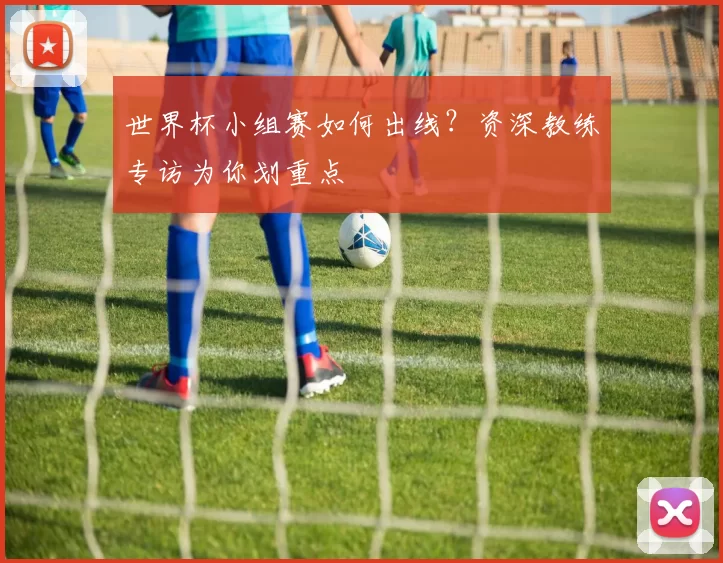 世界杯小组赛如何出线?资深教练专访为你划重点