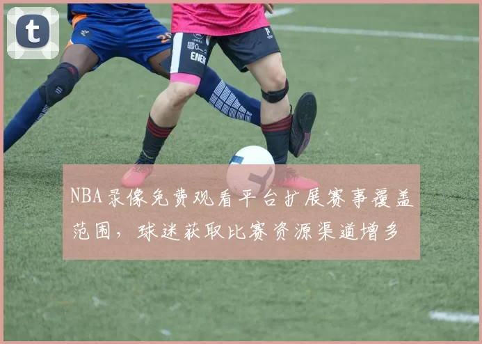NBA录像免费观看平台扩展赛事覆盖范围,球迷获取比赛资源渠道增多