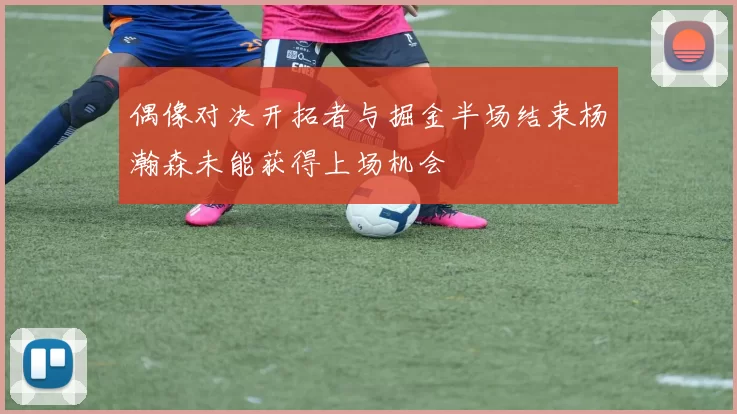偶像对决开拓者与掘金半场结束杨瀚森未能获得上场机会