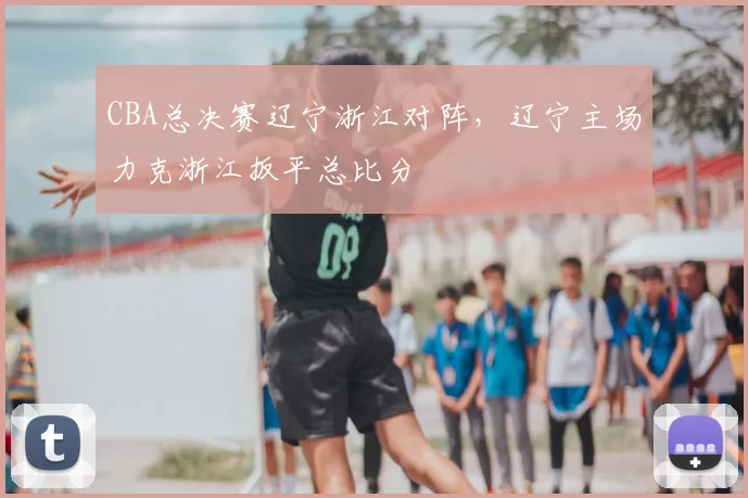CBA总决赛辽宁浙江对阵,辽宁主场力克浙江扳平总比分
