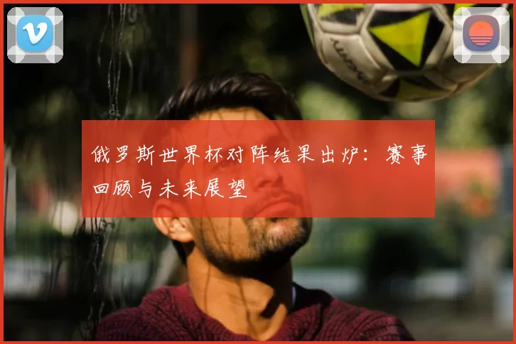 俄罗斯世界杯对阵结果出炉:赛事回顾与未来展望