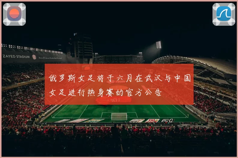 俄罗斯女足将于六月在武汉与中国女足进行热身赛的官方公告