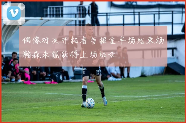 偶像对决开拓者与掘金半场结束杨瀚森未能获得上场机会