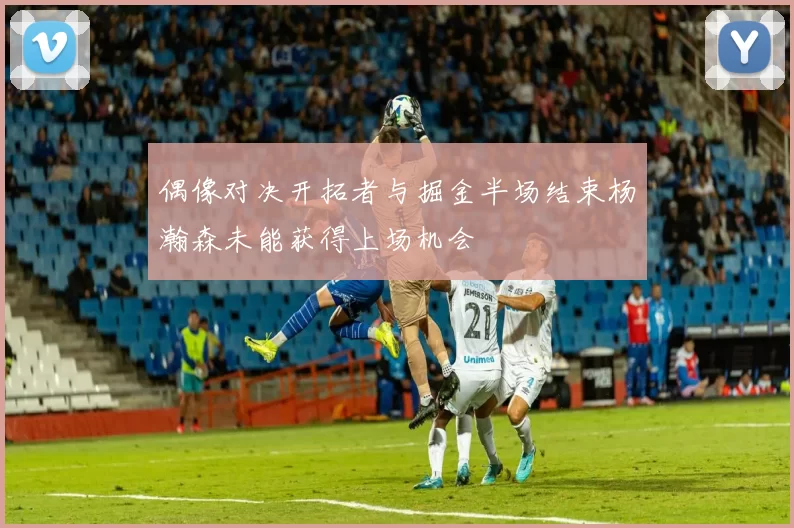 偶像对决开拓者与掘金半场结束杨瀚森未能获得上场机会