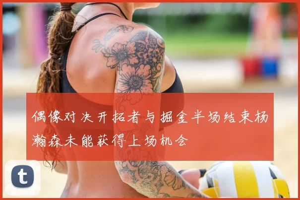 偶像对决开拓者与掘金半场结束杨瀚森未能获得上场机会