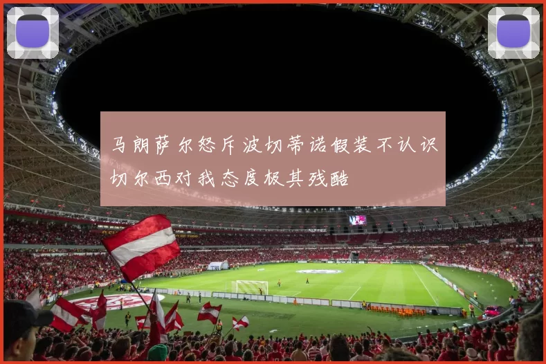 马朗萨尔怒斥波切蒂诺假装不认识切尔西对我态度极其残酷