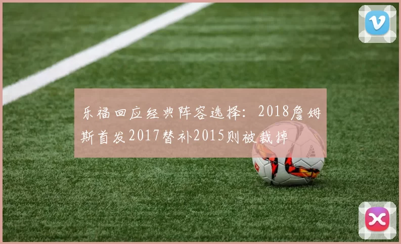 乐福回应经典阵容选择:2018詹姆斯首发2017替补2015则被裁掉