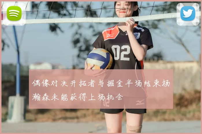 偶像对决开拓者与掘金半场结束杨瀚森未能获得上场机会