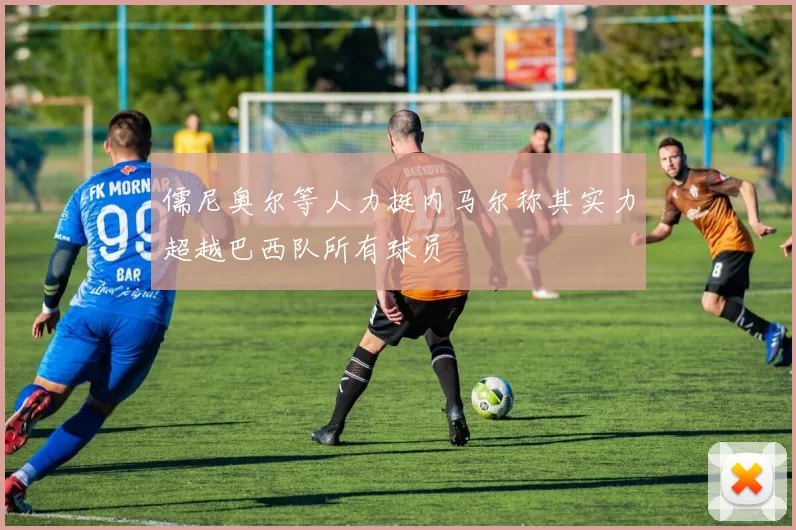 儒尼奥尔等人力挺内马尔称其实力超越巴西队所有球员